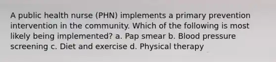 A public health nurse (PHN) implements a primary prevention intervention in the community. Which of the following is most likely being implemented? a. Pap smear b. Blood pressure screening c. Diet and exercise d. Physical therapy