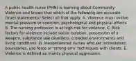 A public health nurse (PHN) is learning about Community Violence and knows that which of the following are accurate (true) statements? Select all that apply: A. Violence may involve mental pressure or coercion, psychological and physical effects B. The nursing profession is at high risk for violence. C. Risk factors for violence include social isolation, possession of a weapon, substance use disorders, crowded environments and living conditions. D. Inexperienced nurses who set inconsistent boundaries, use force or 'strong-arm' techniques with clients. E. Violence is defined as mainly physical aggression.