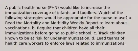 A public health nurse (PHN) would like to increase the immunization coverage of infants and toddlers. Which of the following strategies would be appropriate for the nurse to use? a. Read the Mortality and Morbidity Weekly Report to learn about vaccinations. b. Require that children have all their immunizations before going to public school. c. Track children known to be at risk for under-immunization. d. Lead teams of health care workers to enforce laws related to immunizations.