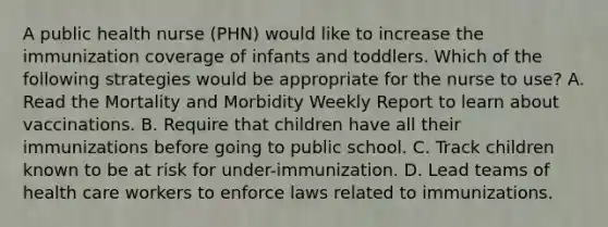 A public health nurse (PHN) would like to increase the immunization coverage of infants and toddlers. Which of the following strategies would be appropriate for the nurse to use? A. Read the Mortality and Morbidity Weekly Report to learn about vaccinations. B. Require that children have all their immunizations before going to public school. C. Track children known to be at risk for under-immunization. D. Lead teams of health care workers to enforce laws related to immunizations.