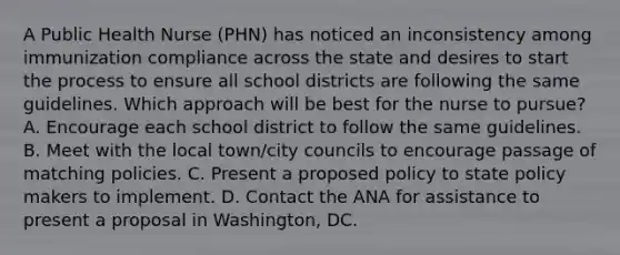 A Public Health Nurse (PHN) has noticed an inconsistency among immunization compliance across the state and desires to start the process to ensure all school districts are following the same guidelines. Which approach will be best for the nurse to pursue? A. Encourage each school district to follow the same guidelines. B. Meet with the local town/city councils to encourage passage of matching policies. C. Present a proposed policy to state policy makers to implement. D. Contact the ANA for assistance to present a proposal in Washington, DC.