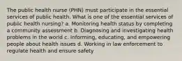 The public health nurse (PHN) must participate in the essential services of public health. What is one of the essential services of public health nursing? a. Monitoring health status by completing a community assessment b. Diagnosing and investigating health problems in the world c. Informing, educating, and empowering people about health issues d. Working in law enforcement to regulate health and ensure safety