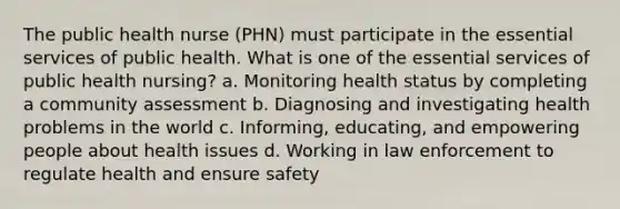 The public health nurse (PHN) must participate in the essential services of public health. What is one of the essential services of public health nursing? a. Monitoring health status by completing a community assessment b. Diagnosing and investigating health problems in the world c. Informing, educating, and empowering people about health issues d. Working in law enforcement to regulate health and ensure safety