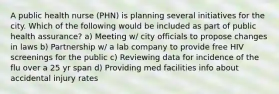 A public health nurse (PHN) is planning several initiatives for the city. Which of the following would be included as part of public health assurance? a) Meeting w/ city officials to propose changes in laws b) Partnership w/ a lab company to provide free HIV screenings for the public c) Reviewing data for incidence of the flu over a 25 yr span d) Providing med facilities info about accidental injury rates