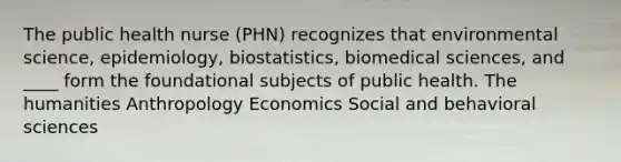 The public health nurse (PHN) recognizes that environmental science, epidemiology, biostatistics, biomedical sciences, and ____ form the foundational subjects of public health. The humanities Anthropology Economics Social and behavioral sciences