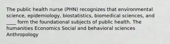 The public health nurse (PHN) recognizes that environmental science, epidemiology, biostatistics, biomedical sciences, and ____ form the foundational subjects of public health. The humanities Economics Social and behavioral sciences Anthropology