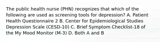 The public health nurse (PHN) recognizes that which of the following are used as screening tools for depression? A. Patient Health Questionnaire 2 B. Center for Epidemiological Studies Depression Scale (CESD-10) C. Brief Symptom Checklist-18 of the My Mood Monitor (M-3) D. Both A and B