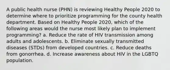 A public health nurse (PHN) is reviewing Healthy People 2020 to determine where to prioritize programming for the county health department. Based on Healthy People 2020, which of the following areas would the nurse most likely plan to implement programming? a. Reduce the rate of HIV transmission among adults and adolescents. b. Eliminate sexually transmitted diseases (STDs) from developed countries. c. Reduce deaths from gonorrhea. d. Increase awareness about HIV in the LGBTQ population.