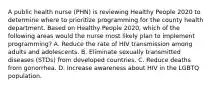 A public health nurse (PHN) is reviewing Healthy People 2020 to determine where to prioritize programming for the county health department. Based on Healthy People 2020, which of the following areas would the nurse most likely plan to implement programming? A. Reduce the rate of HIV transmission among adults and adolescents. B. Eliminate sexually transmitted diseases (STDs) from developed countries. C. Reduce deaths from gonorrhea. D. Increase awareness about HIV in the LGBTQ population.