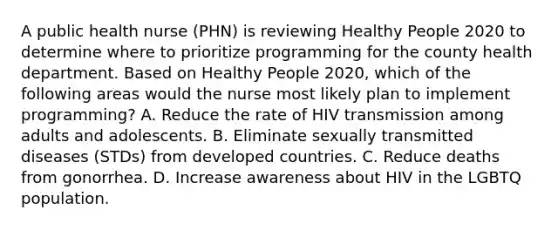 A public health nurse (PHN) is reviewing Healthy People 2020 to determine where to prioritize programming for the county health department. Based on Healthy People 2020, which of the following areas would the nurse most likely plan to implement programming? A. Reduce the rate of HIV transmission among adults and adolescents. B. Eliminate sexually transmitted diseases (STDs) from developed countries. C. Reduce deaths from gonorrhea. D. Increase awareness about HIV in the LGBTQ population.