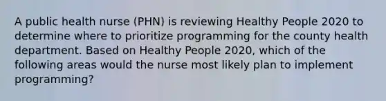 A public health nurse (PHN) is reviewing Healthy People 2020 to determine where to prioritize programming for the county health department. Based on Healthy People 2020, which of the following areas would the nurse most likely plan to implement programming?