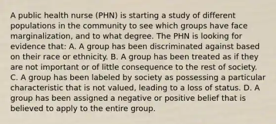 A public health nurse (PHN) is starting a study of different populations in the community to see which groups have face marginalization, and to what degree. The PHN is looking for evidence that: A. A group has been discriminated against based on their race or ethnicity. B. A group has been treated as if they are not important or of little consequence to the rest of society. C. A group has been labeled by society as possessing a particular characteristic that is not valued, leading to a loss of status. D. A group has been assigned a negative or positive belief that is believed to apply to the entire group.