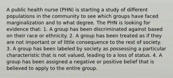 A public health nurse (PHN) is starting a study of different populations in the community to see which groups have faced marginalization and to what degree. The PHN is looking for evidence that: 1. A group has been discriminated against based on their race or ethnicity. 2. A group has been treated as if they are not important or of little consequence to the rest of society. 3. A group has been labeled by society as possessing a particular characteristic that is not valued, leading to a loss of status. 4. A group has been assigned a negative or positive belief that is believed to apply to the entire group.