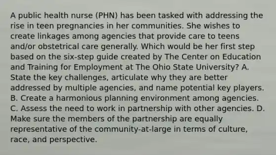 A public health nurse (PHN) has been tasked with addressing the rise in teen pregnancies in her communities. She wishes to create linkages among agencies that provide care to teens and/or obstetrical care generally. Which would be her first step based on the six-step guide created by The Center on Education and Training for Employment at The Ohio State University? A. State the key challenges, articulate why they are better addressed by multiple agencies, and name potential key players. B. Create a harmonious planning environment among agencies. C. Assess the need to work in partnership with other agencies. D. Make sure the members of the partnership are equally representative of the community-at-large in terms of culture, race, and perspective.