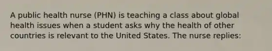 A public health nurse (PHN) is teaching a class about global health issues when a student asks why the health of other countries is relevant to the United States. The nurse replies: