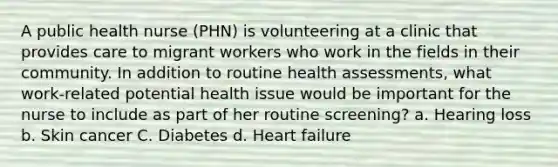 A public health nurse (PHN) is volunteering at a clinic that provides care to migrant workers who work in the fields in their community. In addition to routine health assessments, what work-related potential health issue would be important for the nurse to include as part of her routine screening? a. Hearing loss b. Skin cancer C. Diabetes d. Heart failure