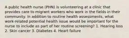 A public health nurse (PHN) is volunteering at a clinic that provides care to migrant workers who work in the fields in their community. In addition to routine health assessments, what work-related potential health issue would be important for the nurse to include as part of her routine screening? 1. Hearing loss 2. Skin cancer 3. Diabetes 4. Heart failure