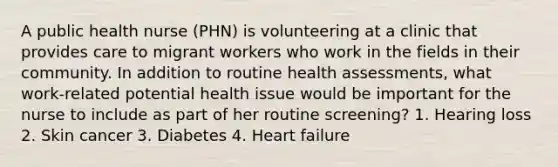 A public health nurse (PHN) is volunteering at a clinic that provides care to migrant workers who work in the fields in their community. In addition to routine health assessments, what work-related potential health issue would be important for the nurse to include as part of her routine screening? 1. Hearing loss 2. Skin cancer 3. Diabetes 4. Heart failure