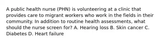 A public health nurse (PHN) is volunteering at a clinic that provides care to migrant workers who work in the fields in their community. In addition to routine health assessments, what should the nurse screen for? A. Hearing loss B. Skin cancer C. Diabetes D. Heart failure