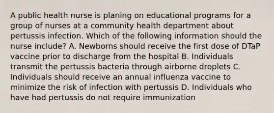 A public health nurse is planing on educational programs for a group of nurses at a community health department about pertussis infection. Which of the following information should the nurse include? A. Newborns should receive the first dose of DTaP vaccine prior to discharge from the hospital B. Individuals transmit the pertussis bacteria through airborne droplets C. Individuals should receive an annual influenza vaccine to minimize the risk of infection with pertussis D. Individuals who have had pertussis do not require immunization