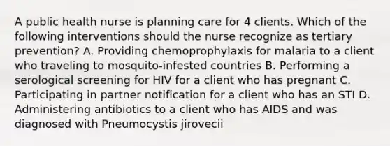 A public health nurse is planning care for 4 clients. Which of the following interventions should the nurse recognize as tertiary prevention? A. Providing chemoprophylaxis for malaria to a client who traveling to mosquito-infested countries B. Performing a serological screening for HIV for a client who has pregnant C. Participating in partner notification for a client who has an STI D. Administering antibiotics to a client who has AIDS and was diagnosed with Pneumocystis jirovecii