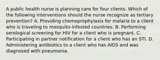 A public health nurse is planning care for four clients. Which of the following interventions should the nurse recognize as tertiary prevention? A. Providing chemoprophylaxis for malaria to a client who is traveling to mosquito-infested countries. B. Performing serological screening for HIV for a client who is pregnant. C. Participating in partner notification for a client who has an STI. D. Administering antibiotics to a client who has AIDS and was diagnosed with pneumonia.