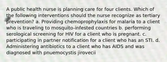 A public health nurse is planning care for four clients. Which of the following interventions should the nurse recognize as tertiary prevention? a. Providing chemoprophylaxis for malaria to a client who is traveling to mosquito-infested countries b. performing serological screening for HIV for a client who is pregnant. c. participating in partner notification for a client who has an STI. d. Administering antibiotics to a client who has AIDS and was diagnosed with pnuemocystis jirovecii