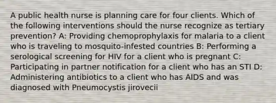 A public health nurse is planning care for four clients. Which of the following interventions should the nurse recognize as tertiary prevention? A: Providing chemoprophylaxis for malaria to a client who is traveling to mosquito-infested countries B: Performing a serological screening for HIV for a client who is pregnant C: Participating in partner notification for a client who has an STI D: Administering antibiotics to a client who has AIDS and was diagnosed with Pneumocystis jirovecii