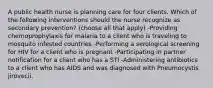 A public health nurse is planning care for four clients. Which of the following interventions should the nurse recognize as secondary prevention? (choose all that apply) -Providing chemoprophylaxis for malaria to a client who is traveling to mosquito infested countries -Performing a serological screening for HIV for a client who is pregnant -Participating in partner notification for a client who has a STI -Administering antibiotics to a client who has AIDS and was diagnosed with Pneumocystis jirovecii.