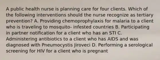 A public health nurse is planning care for four clients. Which of the following interventions should the nurse recognize as tertiary prevention? A. Providing chemoprophylaxis for malaria to a client who is traveling to mosquito- infested countries B. Participating in partner notification for a client who has an STI C. Administering antibiotics to a client who has AIDS and was diagnosed with Pneumocystis Jiroveci D. Performing a serological screening for HIV for a client who is pregnant