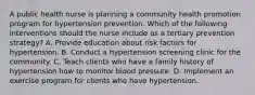 A public health nurse is planning a community health promotion program for hypertension prevention. Which of the following interventions should the nurse include as a tertiary prevention strategy? A. Provide education about risk factors for hypertension. B. Conduct a hypertension screening clinic for the community. C. Teach clients who have a family history of hypertension how to monitor blood pressure. D. Implement an exercise program for clients who have hypertension.