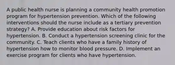 A public health nurse is planning a community health promotion program for hypertension prevention. Which of the following interventions should the nurse include as a tertiary prevention strategy? A. Provide education about risk factors for hypertension. B. Conduct a hypertension screening clinic for the community. C. Teach clients who have a family history of hypertension how to monitor blood pressure. D. Implement an exercise program for clients who have hypertension.