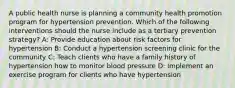 A public health nurse is planning a community health promotion program for hypertension prevention. Which of the following interventions should the nurse include as a tertiary prevention strategy? A: Provide education about risk factors for hypertension B: Conduct a hypertension screening clinic for the community C: Teach clients who have a family history of hypertension how to monitor blood pressure D: Implement an exercise program for clients who have hypertension