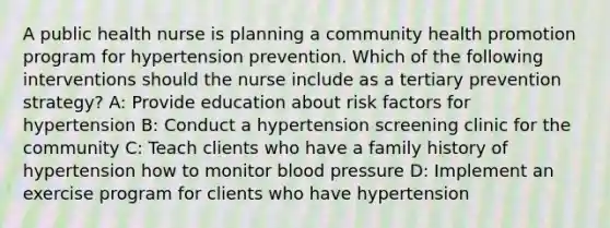 A public health nurse is planning a community health promotion program for hypertension prevention. Which of the following interventions should the nurse include as a tertiary prevention strategy? A: Provide education about risk factors for hypertension B: Conduct a hypertension screening clinic for the community C: Teach clients who have a family history of hypertension how to monitor blood pressure D: Implement an exercise program for clients who have hypertension