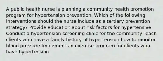 A public health nurse is planning a community health promotion program for hypertension prevention. Which of the following interventions should the nurse include as a tertiary prevention strategy? Provide education about risk factors for hypertensive Conduct a hypertension screening clinic for the community Teach clients who have a family history of hypertension how to monitor blood pressure Implement an exercise program for clients who have hypertension