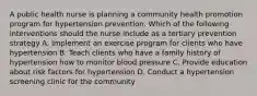 A public health nurse is planning a community health promotion program for hypertension prevention. Which of the following interventions should the nurse include as a tertiary prevention strategy A. Implement an exercise program for clients who have hypertension B. Teach clients who have a family history of hypertension how to monitor blood pressure C. Provide education about risk factors for hypertension D. Conduct a hypertension screening clinic for the community