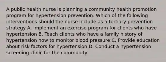 A public health nurse is planning a community health promotion program for hypertension prevention. Which of the following interventions should the nurse include as a tertiary prevention strategy A. Implement an exercise program for clients who have hypertension B. Teach clients who have a family history of hypertension how to monitor blood pressure C. Provide education about risk factors for hypertension D. Conduct a hypertension screening clinic for the community