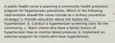 A public health nurse is planning a community health promotion program for hypertension prevention. Which of the following interventions should the nurse include as a tertiary prevention strategy? a. Provide education about risk factors for hypertension. b. Conduct a hypertension screening clinic for the community. c. Teach clients who have a family history of hypertension how to monitor blood pressure. d. Implement an exercise program for clients who have hypertension.