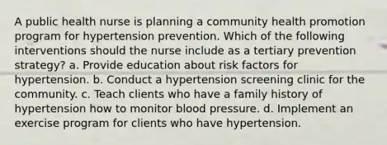 A public health nurse is planning a community health promotion program for hypertension prevention. Which of the following interventions should the nurse include as a tertiary prevention strategy? a. Provide education about risk factors for hypertension. b. Conduct a hypertension screening clinic for the community. c. Teach clients who have a family history of hypertension how to monitor blood pressure. d. Implement an exercise program for clients who have hypertension.