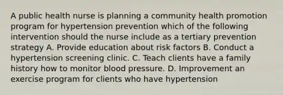 A public health nurse is planning a community health promotion program for hypertension prevention which of the following intervention should the nurse include as a tertiary prevention strategy A. Provide education about risk factors B. Conduct a hypertension screening clinic. C. Teach clients have a family history how to monitor blood pressure. D. Improvement an exercise program for clients who have hypertension