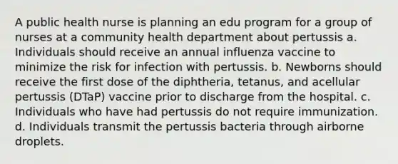 A public health nurse is planning an edu program for a group of nurses at a community health department about pertussis a. Individuals should receive an annual influenza vaccine to minimize the risk for infection with pertussis. b. Newborns should receive the first dose of the diphtheria, tetanus, and acellular pertussis (DTaP) vaccine prior to discharge from the hospital. c. Individuals who have had pertussis do not require immunization. d. Individuals transmit the pertussis bacteria through airborne droplets.