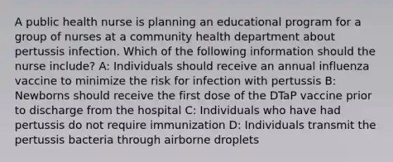 A public health nurse is planning an educational program for a group of nurses at a community health department about pertussis infection. Which of the following information should the nurse include? A: Individuals should receive an annual influenza vaccine to minimize the risk for infection with pertussis B: Newborns should receive the first dose of the DTaP vaccine prior to discharge from the hospital C: Individuals who have had pertussis do not require immunization D: Individuals transmit the pertussis bacteria through airborne droplets