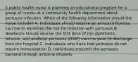 A public health nurse is planning an educational program for a group of nurses at a community health department about pertussis infection. Which of the following information should the nurse include? A. Individuals should receive an annual influenza vaccine to minimize the risk for infection with pertussis B. Newborns should receive the first dose of the diphtheria, tetanus, and acellular pertussis (DTaP) vaccine prior to discharge from the hospital C. Individuals who have had pertussis do not require immunization D. Individuals transmit the pertussis bacteria through airborne droplets