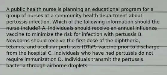 A public health nurse is planning an educational program for a group of nurses at a community health department about pertussis infection. Which of the following information should the nurse include? A. Individuals should receive an annual influenza vaccine to minimize the risk for infection with pertussis B. Newborns should receive the first dose of the diphtheria, tetanus, and acellular pertussis (DTaP) vaccine prior to discharge from the hospital C. Individuals who have had pertussis do not require immunization D. Individuals transmit the pertussis bacteria through airborne droplets