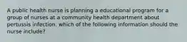 A public health nurse is planning a educational program for a group of nurses at a community health department about pertussis infection. which of the following information should the nurse include?