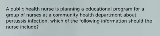 A public health nurse is planning a educational program for a group of nurses at a community health department about pertussis infection. which of the following information should the nurse include?