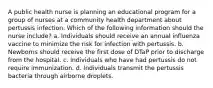 A public health nurse is planning an educational program for a group of nurses at a community health department about pertussis infection. Which of the following information should the nurse include? a. Individuals should receive an annual influenza vaccine to minimize the risk for infection with pertussis. b. Newborns should receive the first dose of DTaP prior to discharge from the hospital. c. Individuals who have had pertussis do not require immunization. d. Individuals transmit the pertussis bacteria through airborne droplets.