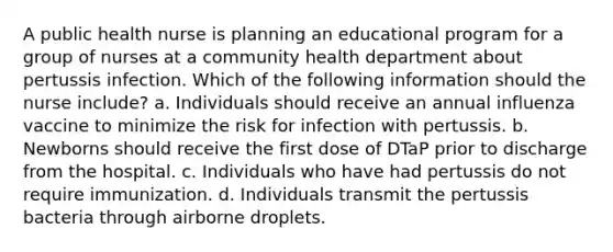 A public health nurse is planning an educational program for a group of nurses at a community health department about pertussis infection. Which of the following information should the nurse include? a. Individuals should receive an annual influenza vaccine to minimize the risk for infection with pertussis. b. Newborns should receive the first dose of DTaP prior to discharge from the hospital. c. Individuals who have had pertussis do not require immunization. d. Individuals transmit the pertussis bacteria through airborne droplets.