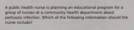 A public health nurse is planning an educational program for a group of nurses at a community health department about pertussis infection. Which of the following information should the nurse include?