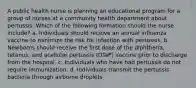 A public health nurse is planning an educational program for a group of nurses at a community health department about pertussis. Which of the following formation should the nurse include? a. Individuals should receive an annual influenza vaccine to minimize the risk for infection with pertussis. b. Newborns should receive the first dose of the diphtheria, tetanus, and acellular pertussis (DTaP) vaccine prior to discharge from the hospital. c. Individuals who have had pertussis do not require immunization. d. Individuals transmit the pertussis bacteria through airborne droplets